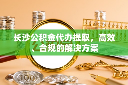 蕲春长沙公积金代办提取，高效、合规的解决方案