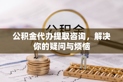 蕲春公积金代办提取咨询，解决你的疑问与烦恼