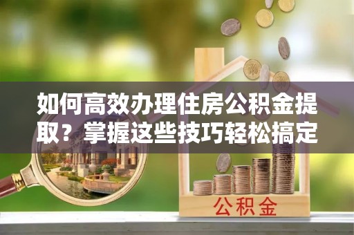 蕲春如何高效办理住房公积金提取？掌握这些技巧轻松搞定