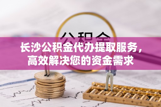 蕲春长沙公积金代办提取服务，高效解决您的资金需求