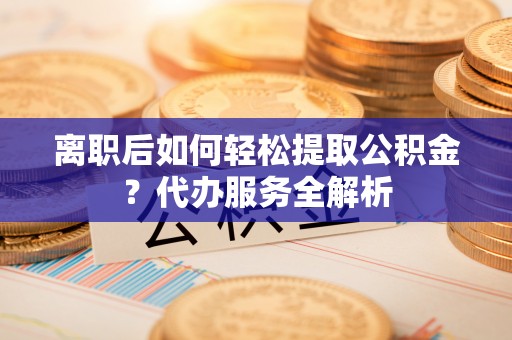 蕲春离职后如何轻松提取公积金？代办服务全解析