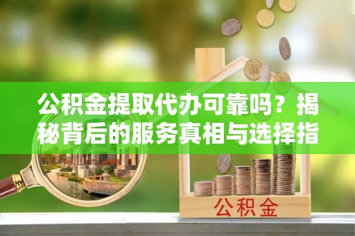 蕲春公积金提取代办可靠吗？揭秘背后的服务真相与选择指南