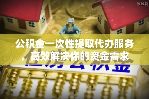 蕲春公积金一次性提取代办服务，高效解决你的资金需求