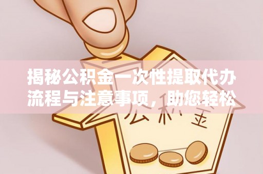 蕲春揭秘公积金一次性提取代办流程与注意事项，助您轻松实现资金自由