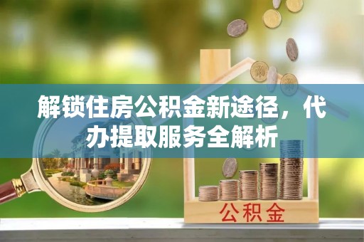 蕲春解锁住房公积金新途径，代办提取服务全解析