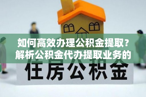 蕲春如何高效办理公积金提取？解析公积金代办提取业务的全流程