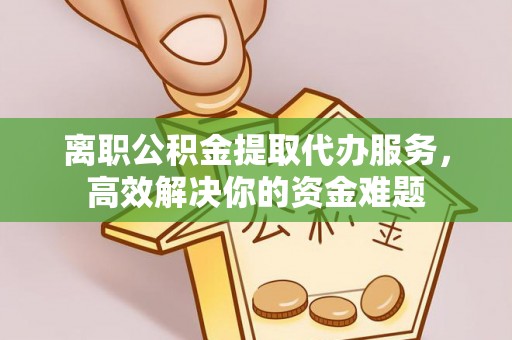 蕲春离职公积金提取代办服务，高效解决你的资金难题