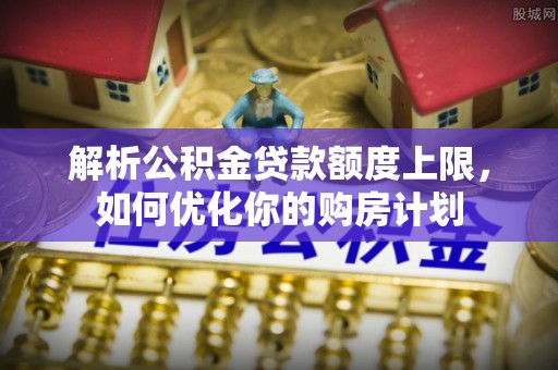 蕲春解析公积金贷款额度上限，如何优化你的购房计划