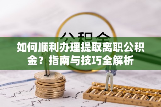 蕲春如何顺利办理提取离职公积金？指南与技巧全解析
