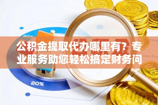 蕲春公积金提取代办哪里有？专业服务助您轻松搞定财务问题