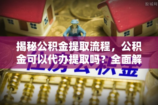 蕲春揭秘公积金提取流程，公积金可以代办提取吗？全面解析与实用指南