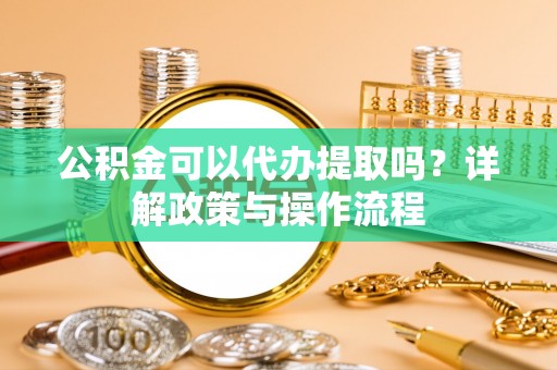 蕲春公积金可以代办提取吗？详解政策与操作流程