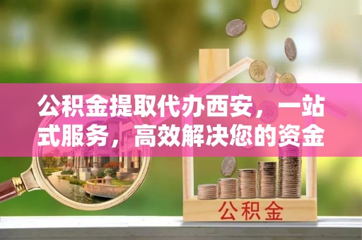 蕲春公积金提取代办西安，一站式服务，高效解决您的资金需求