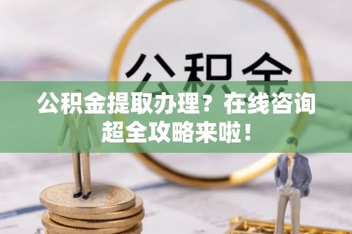 蕲春公积金提取办理？在线咨询超全攻略来啦！