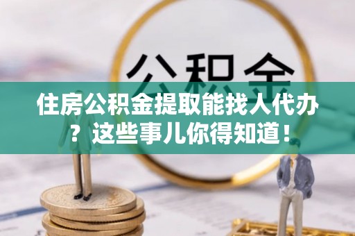 蕲春住房公积金提取能找人代办？这些事儿你得知道！