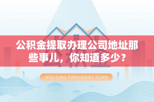 蕲春公积金提取办理公司地址那些事儿，你知道多少？