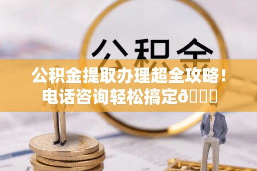 蕲春公积金提取办理超全攻略！电话咨询轻松搞定😎