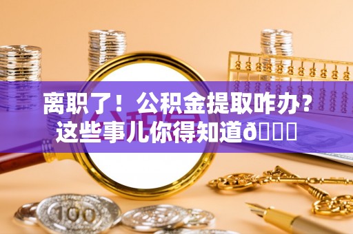 蕲春离职了！公积金提取咋办？这些事儿你得知道😎