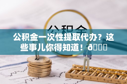 蕲春公积金一次性提取代办？这些事儿你得知道！😎