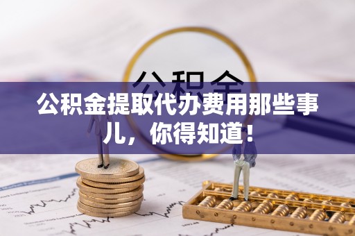 蕲春公积金提取代办费用那些事儿，你得知道！