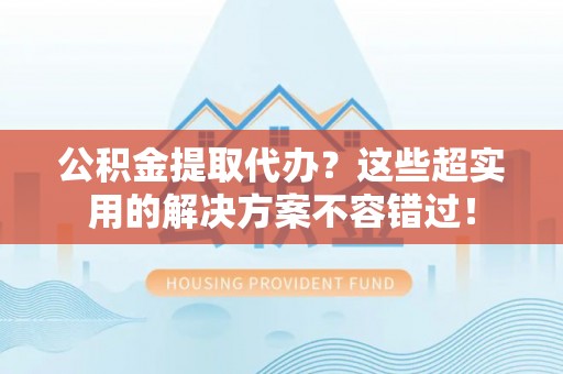 蕲春公积金提取代办？这些超实用的解决方案不容错过！