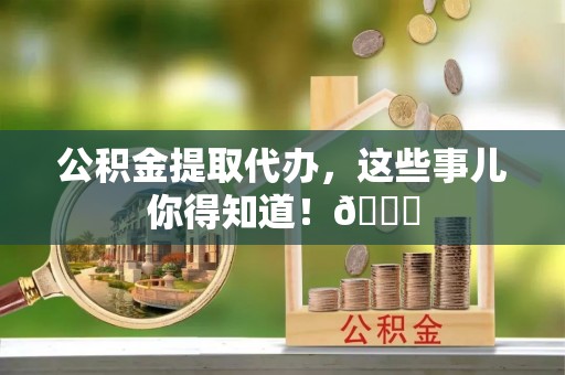 蕲春公积金提取代办，这些事儿你得知道！😎