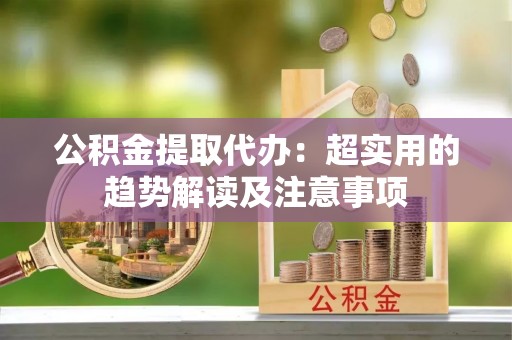 蕲春公积金提取代办：超实用的趋势解读及注意事项