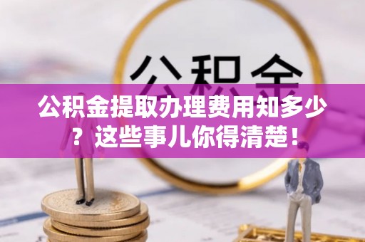 蕲春公积金提取办理费用知多少？这些事儿你得清楚！