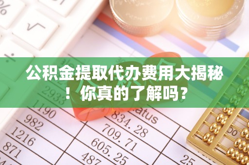 蕲春公积金提取代办费用大揭秘！你真的了解吗？