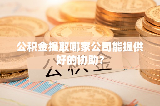 蕲春公积金提取哪家公司能提供好的协助？