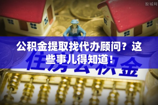 蕲春公积金提取找代办顾问？这些事儿得知道！