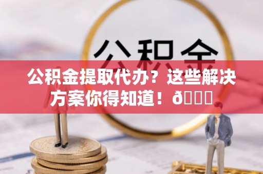 蕲春公积金提取代办？这些解决方案你得知道！😎