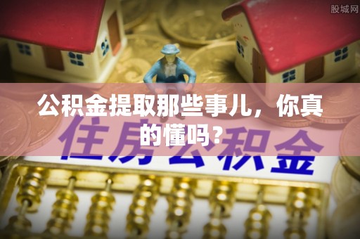 蕲春公积金提取那些事儿，你真的懂吗？