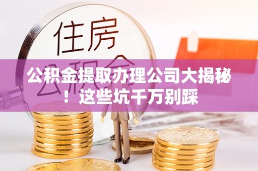 蕲春公积金提取办理公司大揭秘！这些坑千万别踩