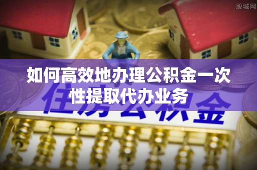 蕲春如何高效地办理公积金一次性提取代办业务