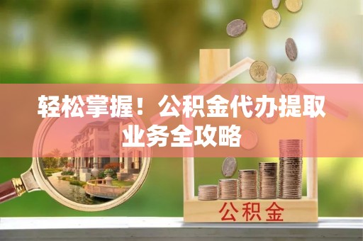 蕲春轻松掌握！公积金代办提取业务全攻略