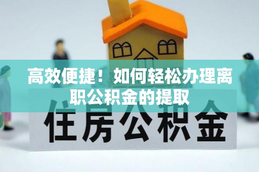 蕲春高效便捷！如何轻松办理离职公积金的提取