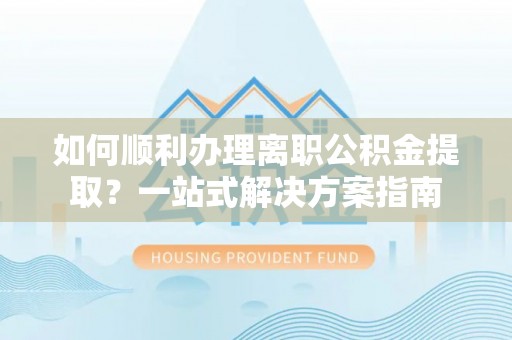 蕲春如何顺利办理离职公积金提取？一站式解决方案指南
