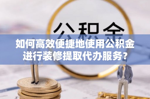 蕲春如何高效便捷地使用公积金进行装修提取代办服务？