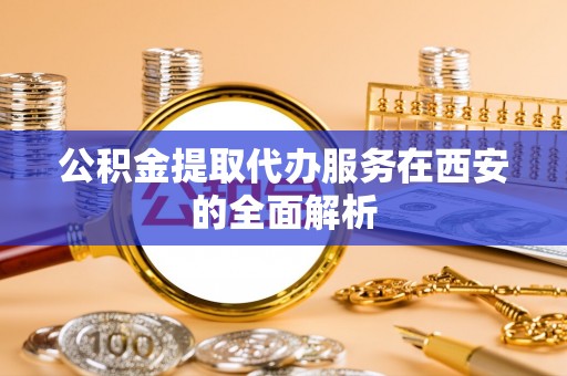 蕲春公积金提取代办服务在西安的全面解析