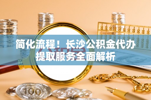 蕲春简化流程！长沙公积金代办提取服务全面解析