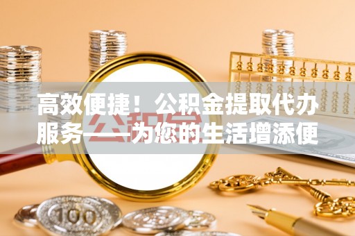蕲春高效便捷！公积金提取代办服务——为您的生活增添便利