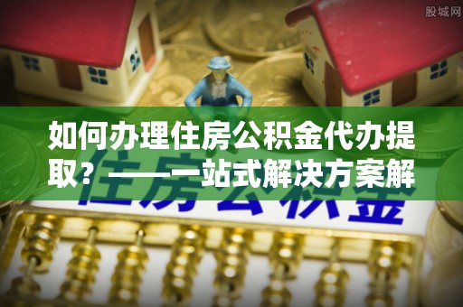 蕲春如何办理住房公积金代办提取？——一站式解决方案解析